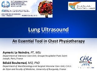 Lung	
  Ultrasound	
  
An	
  Essen1al	
  Tool	
  in	
  Chest	
  Physiotherapy	
  
Aymeric	
  Le	
  Neindre,	
  PT,	
  MSc	
  
Department	
  of	
  Intensive	
  Care	
  Unit,	
  Groupe	
  Hospitalier	
  Paris	
  Saint-­‐
Joseph,	
  Paris,	
  France	
  
Bélaïd	
  Bouhemad,	
  MD,	
  PhD	
  
Department	
  of	
  Anesthesiology	
  and	
  Surgical	
  Intensive	
  Care	
  Unit,	
  C.H.U.	
  
de	
  Dijon	
  and	
  Faculty	
  of	
  Medicine,	
  University	
  of	
  Burgundy,	
  France	
  
 