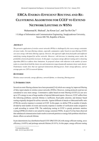 Advanced Computational Intelligence: An International Journal (ACII), Vol.3, No.1. January 2016
DOI: 10.5121/acii.2016.3102 11
ERCA: ENERGY-EFFICIENT ROUTING AND RE-
CLUSTERING ALGORITHM FOR CCEF TO EXTEND
NETWORK LIFETIME IN WSNS
Muhammad K. Shahzad1
, Jae Kwan Lee1
, and Tae Ho Cho1,
1 College of Information and Communication Engineering, Sungkyunkwan University,
Suwon 440-746, Republic of Korea
ABSTRACT
The pervasive application of wireless sensor networks (WNSs) is challenged by the scarce energy constraints
of sensor nodes. En-route filtering schemes, especially commutative cipher based en-route filtering (CCEF)
can saves energy with better filtering capacity. However, this approach suffer from fixed paths and inefficient
underlying routing designed for ad-hoc networks. Moreover, with decrease in remaining sensor nodes, the
probability of network partition increases. In this paper, we propose energy-efficient routing and re-clustering
algorithm (ERCA) to address these limitations. In proposed scheme with reduction in the number of sensor
nodes to certain thresh-hold the cluster size and transmission range dynamically maintain cluster node-density.
Performance results show that our approach demonstrate filtering-power, better energy-efficiency, and an
average gain over 285% in network lifetime.
KEYWORDS
Wireless sensor networks, energy-efficiency, network lifetime, re-clustering, filtering-power.
1. INTRODUCTION
Several en-route filtering schemes have been presented [3-6] which save energy by improved filtering
of false report attacks in wireless sensor networks (WSNs). However, routing protocols used are not
considered to save more energy. Commutative cipher based en-route filtering (CCEF) [1] can save
up to 32% energy in case of large number of injected fabricated reports. However, CCEF suffers from
the following problems; network lifetime is inefficient, fixed paths selection, and distance based
routing originally designed for ad-hoc networks. Against different of attacks or fabricated traffic ratio
(FTR) the security response is constant in CCEF. In this paper, we define FTR as number of attacks
divided by total number of events and security response is number of verification nodes assigned in
a path according to current FTR. The underlying routing in CCEF is greedy perimeter stateless
routing (GPSR) [2] which is not suited for energy constraint WSNs. In past [7] it has been observed
that unbalanced communication loads results in network partition or energy-hole problem which have
drastic effects on network lifetime.
In pre-deterministic key distribution based CCEF (PKCCEF) [8] with energy-efficient routing, saves
efficiency (16.05%) and prolongs network lifetime (81.01%). In this paper, energy-efficient routing

Corresponding author
 