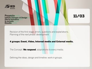 11/03



Revision of the first stage, errors, questions and explanations.
Planning of the next phase: development


4 groups: Event, Video, Internal media and External media.


The Concept: We respond, adaptations to every media.


Defining the ideas, design and timeline: work in groups.
 