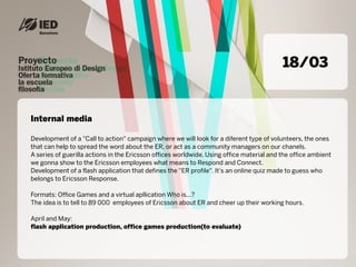 18/03


Internal media

Development of a "Call to action" campaign where we will look for a diferent type of volunteers, the ones
that can help to spread the word about the ER, or act as a community managers on our chanels.
A series of guerilla actions in the Ericsson offices worldwide. Using office material and the office ambient
we gonna show to the Ericsson employees what means to Respond and Connect.
Development of a flash application that defines the "ER profile". It's an online quiz made to guess who
belongs to Ericsson Response.

Formats: Office Games and a virtual apllication Who is...?
The idea is to tell to 89 000 employees of Ericsson about ER and cheer up their working hours.

April and May:
flash application production, office games production(to evaluate)
 