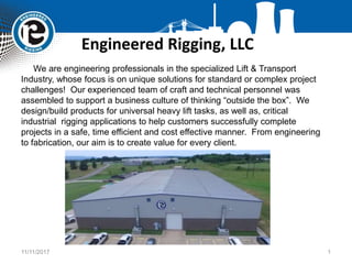 Engineered Rigging, LLC
11/11/2017 1
We are engineering professionals in the specialized Lift & Transport
Industry, whose focus is on unique solutions for standard or complex project
challenges! Our experienced team of craft and technical personnel was
assembled to support a business culture of thinking “outside the box”. We
design/build products for universal heavy lift tasks, as well as, critical
industrial rigging applications to help customers successfully complete
projects in a safe, time efficient and cost effective manner. From engineering
to fabrication, our aim is to create value for every client.
 