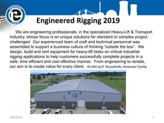 Engineered Rigging 2019
5/28/2019 1
We are engineering professionals, in the specialized Heavy-Lift & Transport
Industry, whose focus is on unique solutions for standard or complex project
challenges! Our experienced team of craft and technical personnel was
assembled to support a business culture of thinking “outside the box”. We
design, build and rent equipment for heavy-lift tasks on critical industrial
rigging applications to help customers successfully complete projects in a
safe, time efficient and cost effective manner. From engineering to rentals,
our aim is to create value for every client. 40,000 sq.ft. Russellville, Arkansas Facility
 