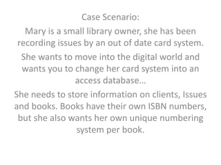 Case Scenario:
Mary is a small library owner, she has been
recording issues by an out of date card system.
She wants to move into the digital world and
wants you to change her card system into an
access database…
She needs to store information on clients, Issues
and books. Books have their own ISBN numbers,
but she also wants her own unique numbering
system per book.
 