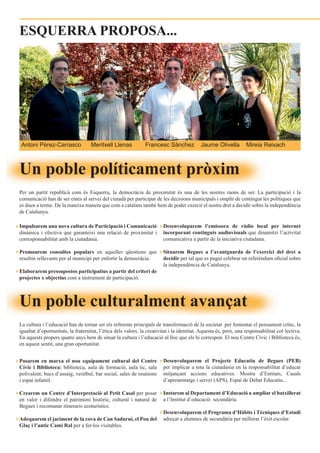 ESQUERRA PROPOSA...




 Antoni Pérez-Carrasco              Meritxell Llenas           Francesc Sànchez             Jaume Olivella         Mireia Reixach



Un poble políticament pròxim
Per un partit republicà com és Esquerra, la democràcia de proximitat és una de les nostres raons de ser. La participació i la
comunicació han de ser eines al servei del ciutadà per participar de les decisions municipals i omplir de contingut les polítiques que
es duen a terme. De la mateixa manera que com a catalans també hem de poder exercir el nostre dret a decidir sobre la independència
de Catalunya.

Impulsarem una nova cultura de Participació i Comunicació                Desenvoluparem l’emissora de ràdio local per internet
dinàmica i efectiva que garanteixi una relació de proximitat i           incorporant continguts audiovisuals que dinamitzi l’activitat
corresponsabilitat amb la ciutadania.                                    comunicativa a partir de la iniciativa ciutadana.

Promourem consultes populars en aquelles qüestions que                   Situarem Begues a l’avantguarda de l’exercici del dret a
resultin rellevants per al municipi per enfortir la democràcia.          decidir per tal que es pugui celebrar un referèndum oficial sobre
                                                                         la independència de Catalunya.
Elaborarem pressupostos participatius a partir del criteri de
projectes x objectius com a instrument de participació.



Un poble culturalment avançat
La cultura i l’educació han de tornar ser els referents principals de transformació de la societat per fomentar el pensament crític, la
igualtat d’oportunitats, la fraternitat, l’ètica dels valors, la creativitat i la identitat. Aquesta és, però, una responsabilitat col·lectiva.
En aquests propers quatre anys hem de situar la cultura i l’educació al lloc que els hi correspon. El nou Centre Cívic i Biblioteca és,
en aquest sentit, una gran oportunitat.


Posarem en marxa el nou equipament cultural del Centre                   Desenvoluparem el Projecte Educatiu de Begues (PEB)
Cívic i Biblioteca: biblioteca, aula de formació, aula tic, sala         per implicar a tota la ciutadania en la responsabilitat d’educar
polivalent, bucs d’assaig, vestíbul, bar social, sales de reunions       mitjançant accions educatives: Mostra d’Entitats, Casals
i espai infantil.                                                        d’aprenentatge i servei (APS), Espai de Debat Educatiu...

Crearem un Centre d’Interpretació al Petit Casal per posar               Instarem al Departament d’Educació a ampliar el batxillerat
en valor i difondre el patrimoni històric, cultural i natural de         a l’Institut d’educació secundària.
Begues i recomanar itineraris ecoturístics.
                                                                         Desenvoluparem el Programa d’Hàbits i Tècniques d’Estudi
Adequarem el jaciment de la cova de Can Sadurní, el Pou del              adreçat a alumnes de secundària per millorar l’èxit escolar.
Glaç i l’antic Camí Ral per a fer-los visitables.
 
