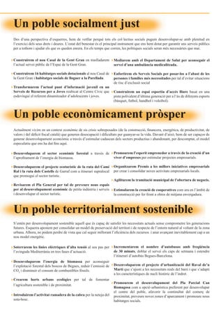 Un poble socialment just
Des d’una perspectiva d’esquerres, hem de vetllar perquè tots els col·lectius socials puguin desenvolupar-se amb plenitud en
l’exercici dels seus drets i deures. L’estat del benestar és el principal instrument que ens hem dotat per garantir uns serveis públics
per a tothom i ajudar els que es queden enrera. En els temps que corren, les polítiques socials seran més necessàries que mai.


Construirem el nou Casal de la Gent Gran on traslladarem             Mediarem amb el Departament de Salut per aconseguir el
l’actual servei públic de l’Espai de la Gent Gran.                   servei d’una ambulància medicalitzada.

Construirem 16 habitatges socials dotacionals al nou Casal de        Enfortirem els Serveis Socials per posar-los a l’abast de les
la Gent Gran i habitatges socials de lloguer a la Parellada.         persones i famílies més necessitades per tal d’evitar situacions
                                                                     de risc d’exclusió social
Transformarem l’actual punt d’informació juvenil en un
Serveis de Recursos per a Joves reubicat al Centre Cívic que         Construirem un espai esportiu d’accés lliure basat en una
esdevingui el referent dinamitzador d’adolescents i joves.           pista polivalent d’última generació per a l’ús de diferents esports
                                                                     (bàsquet, futbol, handbol i voleibol).



Un poble econòmicament pròsper
Actualment vivim en un context econòmic de sis crisis sobreposades (de la construcció, financera, energètica, de productivitat, de
valors i del déficit fiscal català) que generen desocupació i dificultats per guanyar-se la vida. Davant d’això, hem de ser capaços de
generar desenvolupament econcòmic a través d’estimular cadascun dels sectors productius i abandonant, per descomptat, el model
especulatiu que ens ha dut fins aquí.

Desenvoluparem el sector econòmic forestal a través de               Promourem l’esperit emprenedor a través de la creació d’un
l’aprofitament de l’energia de biomassa.                             viver d’empreses per estimular projectes empresarials.

Desenvoluparem el projecte ecoturístic de la ruta del Camí           Organitzarem Premis a les millors iniciatives empresarials
Ral i la ruta dels Castells de Garraf com a itinerari supralocal     per crear i consolidar noves activitats empresarials locals.
que promogui el sector turístic.
                                                                     Agilitarem la tramitació municipal de l’obertura de negocis.
Revisarem el Pla General per tal de preveure nous espais
per al desenvolupament econòmic de petita indústria i serveis        Estimularem la creació de cooperatives com ara en l’àmbit de
i desenvolupar el sector turístic.                                   la construcció per fer front a obres de mitjana envergadura.



Un poble territorialment sostenible
S’entén per desenvolupament sostenible aquell que és capaç de satisfer les necessitats actuals sense comprometre les generacions
futures. Esquerra apostem per consolidar un model de preservació del territori i de respecte de l’entorn natural al voltant de la zona
urbana. Alhora, no podem perdre de vista que cal seguir millorant l’eficiència dels recursos i anar avançant inevitablement cap a un
nou model energètic.

Soterrarem les línies elèctriques d’alta tensió al seu pas per       Incrementarem el nombre d’autobusos amb freqüència
l’avinguda Mediterrània en tres fases d’actuació.                    de 30 minuts, doblar el servei els caps de setmana i estendre
                                                                     l’itinerari d’autobús Begues-Barcelona.
Desenvoluparem l’energia de biomassa per aconseguir
l’explotació forestal dels boscos de Begues, reduir l’emissió de     Desenvoluparem el projecte d’urbanització del Raval de’n
CO2 i disminuir el consum de combustibles fòssils.                   Martí que s’ajusti a les necessitats reals del barri i que s’adapti
                                                                     a les característiques de nucli històric de l’indret.
Crearem horts urbans ecològics per tal de fomentar
                                                                     Promourem el desenvolupament del Pla Parcial Can
l’agricultura sostenible i de proximitat.
                                                                     Romagosa com a opció urbanística preferent per desenvolupar
                                                                     el centre del poble, afavorir la continuïtat del comerç de
Introduirem l’activitat ramadera de la cabra per la neteja del       proximitat, preveure noves zones d’aparcament i promoure nous
sota-bosc.                                                           habitatges socials.
 