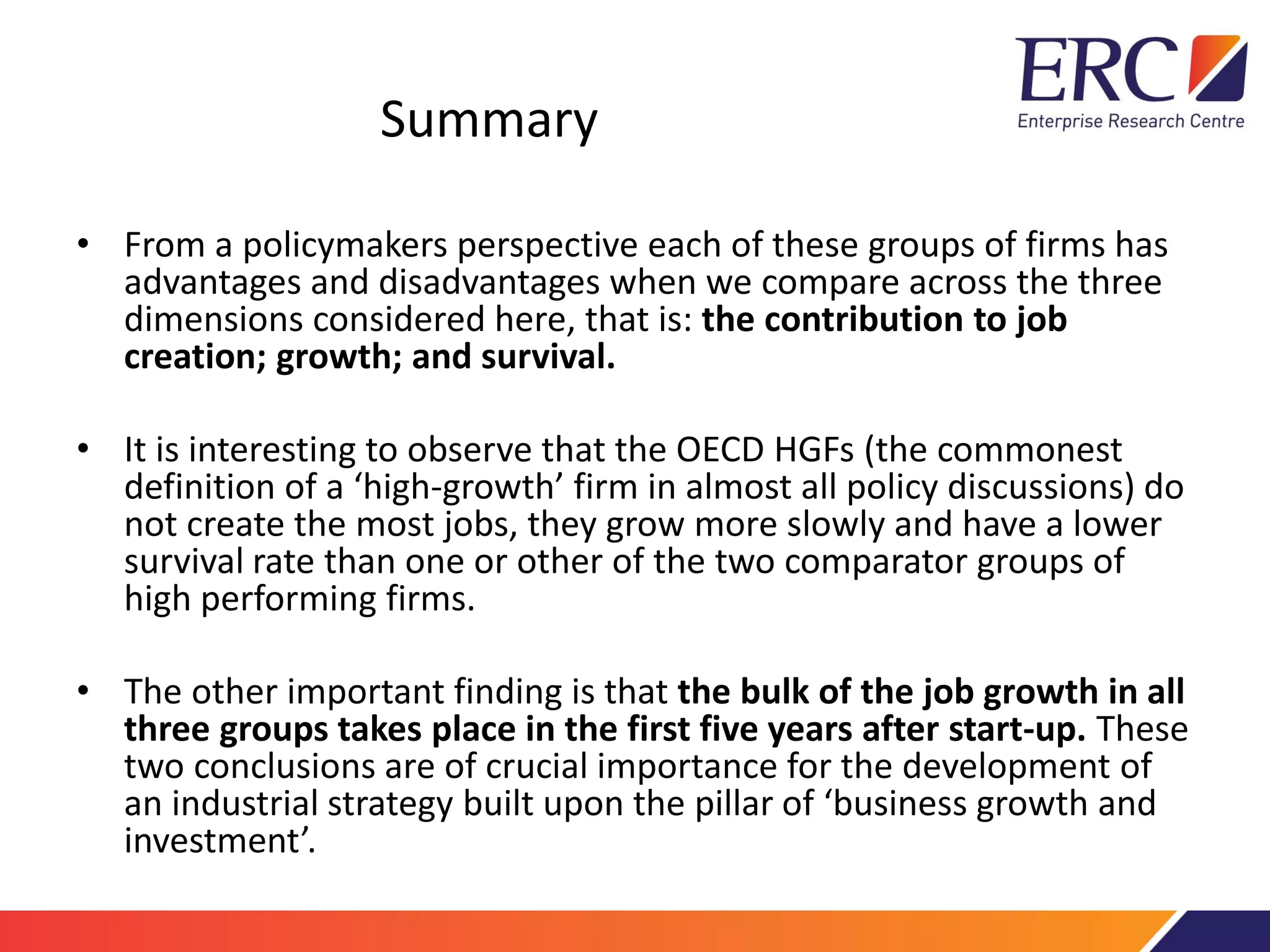 Summary
• From a policymakers perspective each of these groups of firms has
advantages and disadvantages when we compare across the three
dimensions considered here, that is: the contribution to job
creation; growth; and survival.
• It is interesting to observe that the OECD HGFs (the commonest
definition of a ‘high-growth’ firm in almost all policy discussions) do
not create the most jobs, they grow more slowly and have a lower
survival rate than one or other of the two comparator groups of
high performing firms.
• The other important finding is that the bulk of the job growth in all
three groups takes place in the first five years after start-up. These
two conclusions are of crucial importance for the development of
an industrial strategy built upon the pillar of ‘business growth and
investment’.
 