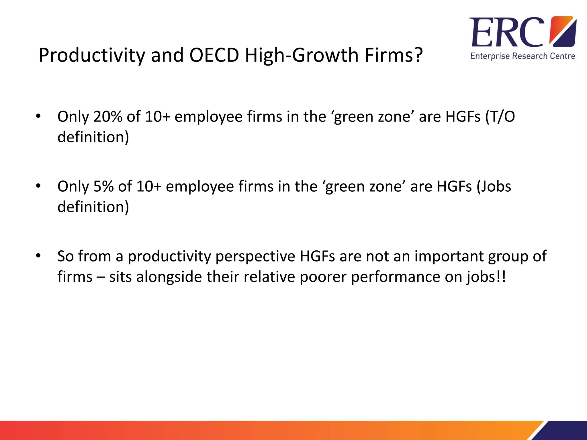 Productivity and OECD High-Growth Firms?
• Only 20% of 10+ employee firms in the ‘green zone’ are HGFs (T/O
definition)
• Only 5% of 10+ employee firms in the ‘green zone’ are HGFs (Jobs
definition)
• So from a productivity perspective HGFs are not an important group of
firms – sits alongside their relative poorer performance on jobs!!
 