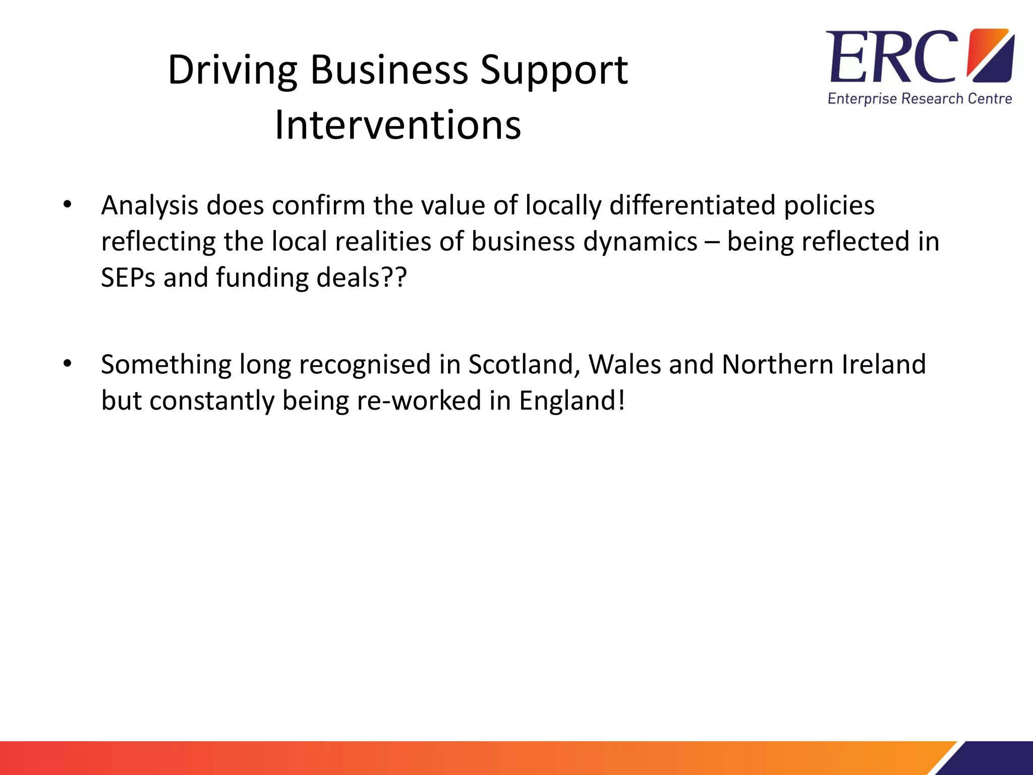 Driving Business Support
Interventions
• Analysis does confirm the value of locally differentiated policies
reflecting the local realities of business dynamics – being reflected in
SEPs and funding deals??
• Something long recognised in Scotland, Wales and Northern Ireland
but constantly being re-worked in England!
 