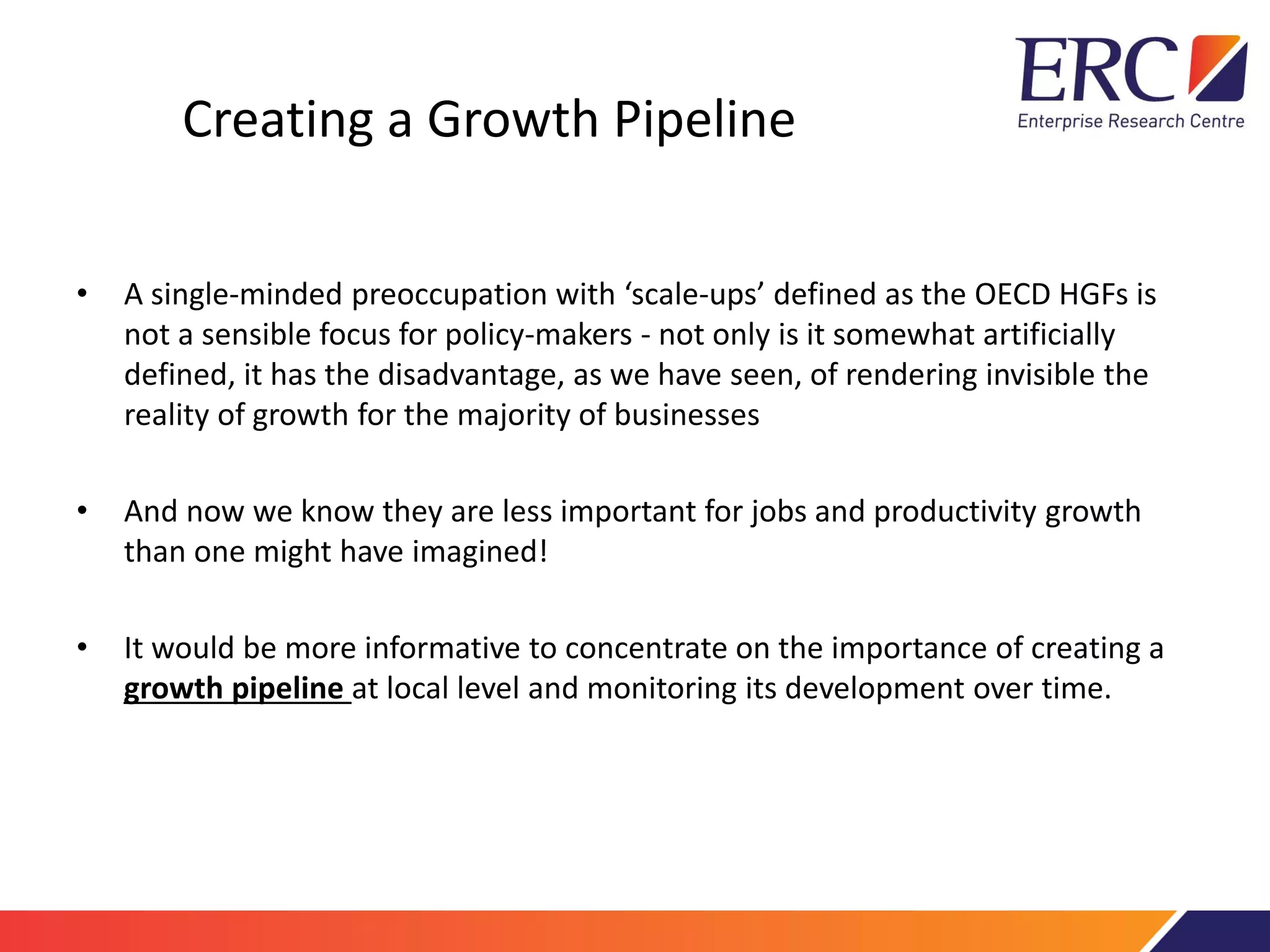 Creating a Growth Pipeline
• A single-minded preoccupation with ‘scale-ups’ defined as the OECD HGFs is
not a sensible focus for policy-makers - not only is it somewhat artificially
defined, it has the disadvantage, as we have seen, of rendering invisible the
reality of growth for the majority of businesses
• And now we know they are less important for jobs and productivity growth
than one might have imagined!
• It would be more informative to concentrate on the importance of creating a
growth pipeline at local level and monitoring its development over time.
 