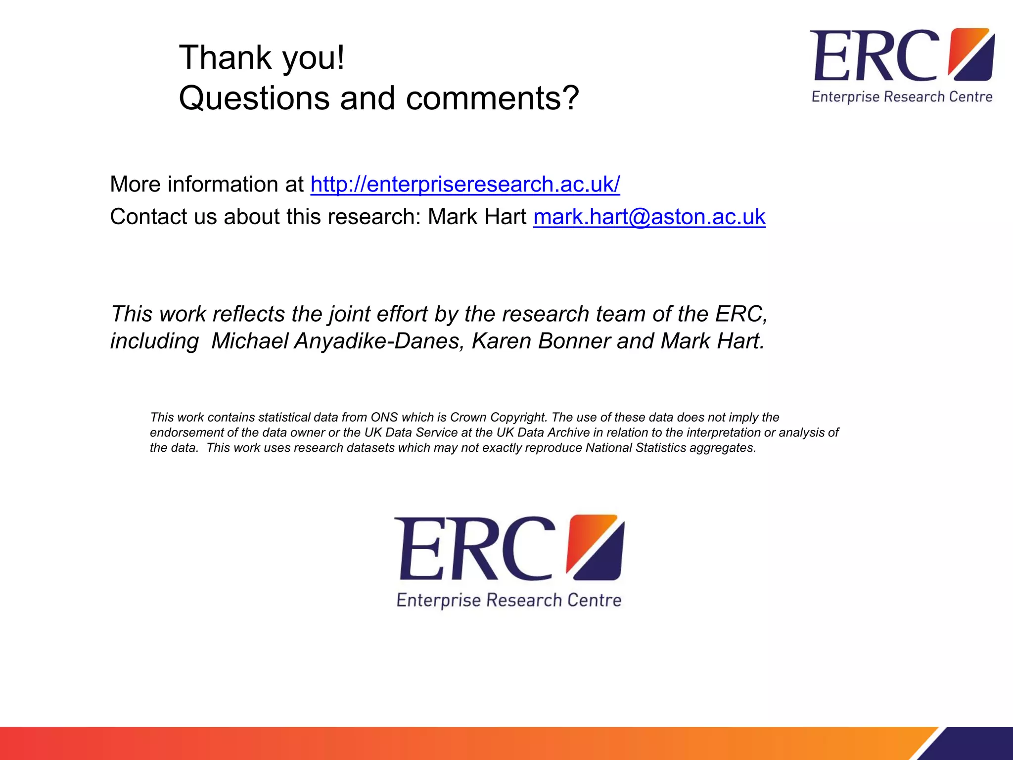 Thank you!
Questions and comments?
More information at http://enterpriseresearch.ac.uk/
Contact us about this research: Mark Hart mark.hart@aston.ac.uk
This work reflects the joint effort by the research team of the ERC,
including Michael Anyadike-Danes, Karen Bonner and Mark Hart.
This work contains statistical data from ONS which is Crown Copyright. The use of these data does not imply the
endorsement of the data owner or the UK Data Service at the UK Data Archive in relation to the interpretation or analysis of
the data. This work uses research datasets which may not exactly reproduce National Statistics aggregates.
 