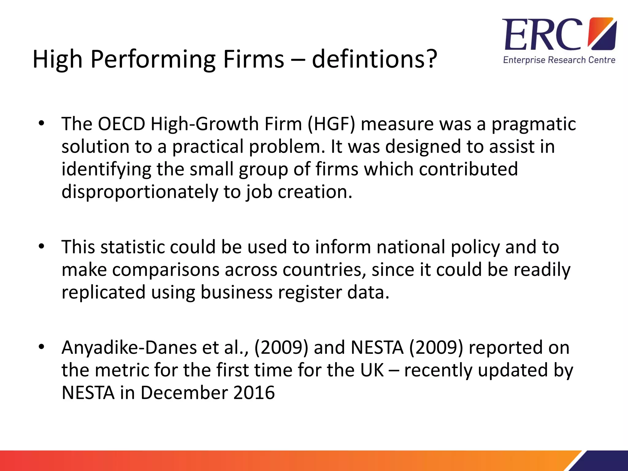High Performing Firms – defintions?
• The OECD High-Growth Firm (HGF) measure was a pragmatic
solution to a practical problem. It was designed to assist in
identifying the small group of firms which contributed
disproportionately to job creation.
• This statistic could be used to inform national policy and to
make comparisons across countries, since it could be readily
replicated using business register data.
• Anyadike-Danes et al., (2009) and NESTA (2009) reported on
the metric for the first time for the UK – recently updated by
NESTA in December 2016
 