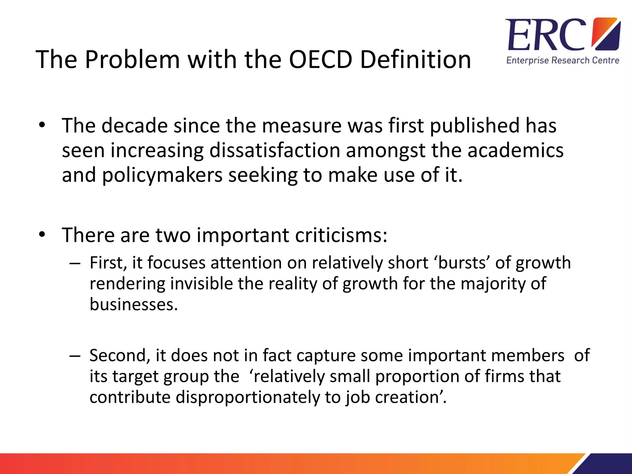 The Problem with the OECD Definition
• The decade since the measure was first published has
seen increasing dissatisfaction amongst the academics
and policymakers seeking to make use of it.
• There are two important criticisms:
– First, it focuses attention on relatively short ‘bursts’ of growth
rendering invisible the reality of growth for the majority of
businesses.
– Second, it does not in fact capture some important members of
its target group the ‘relatively small proportion of firms that
contribute disproportionately to job creation’.
 