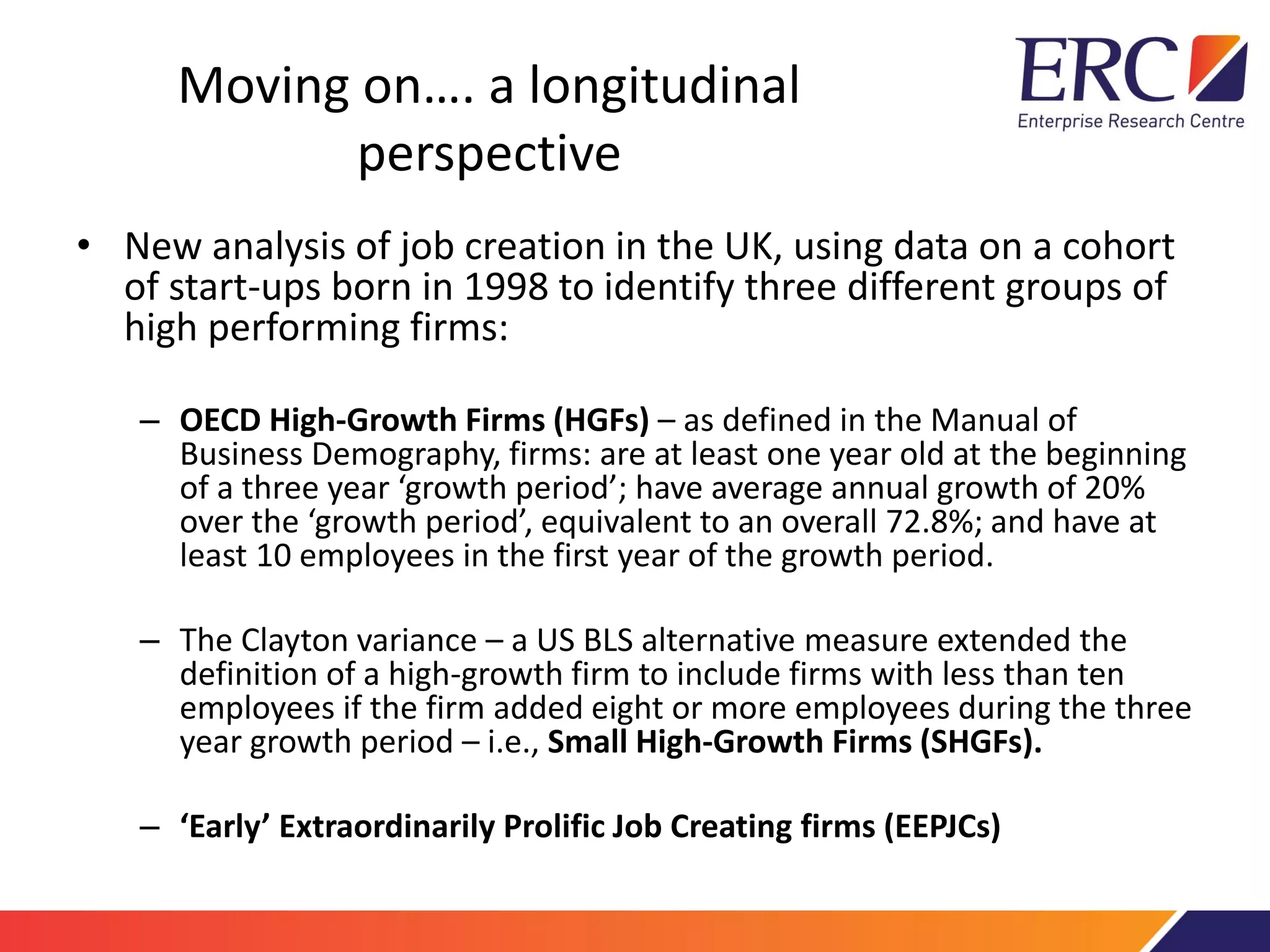 Moving on…. a longitudinal
perspective
• New analysis of job creation in the UK, using data on a cohort
of start-ups born in 1998 to identify three different groups of
high performing firms:
– OECD High-Growth Firms (HGFs) – as defined in the Manual of
Business Demography, firms: are at least one year old at the beginning
of a three year ‘growth period’; have average annual growth of 20%
over the ‘growth period’, equivalent to an overall 72.8%; and have at
least 10 employees in the first year of the growth period.
– The Clayton variance – a US BLS alternative measure extended the
definition of a high-growth firm to include firms with less than ten
employees if the firm added eight or more employees during the three
year growth period – i.e., Small High-Growth Firms (SHGFs).
– ‘Early’ Extraordinarily Prolific Job Creating firms (EEPJCs)
 