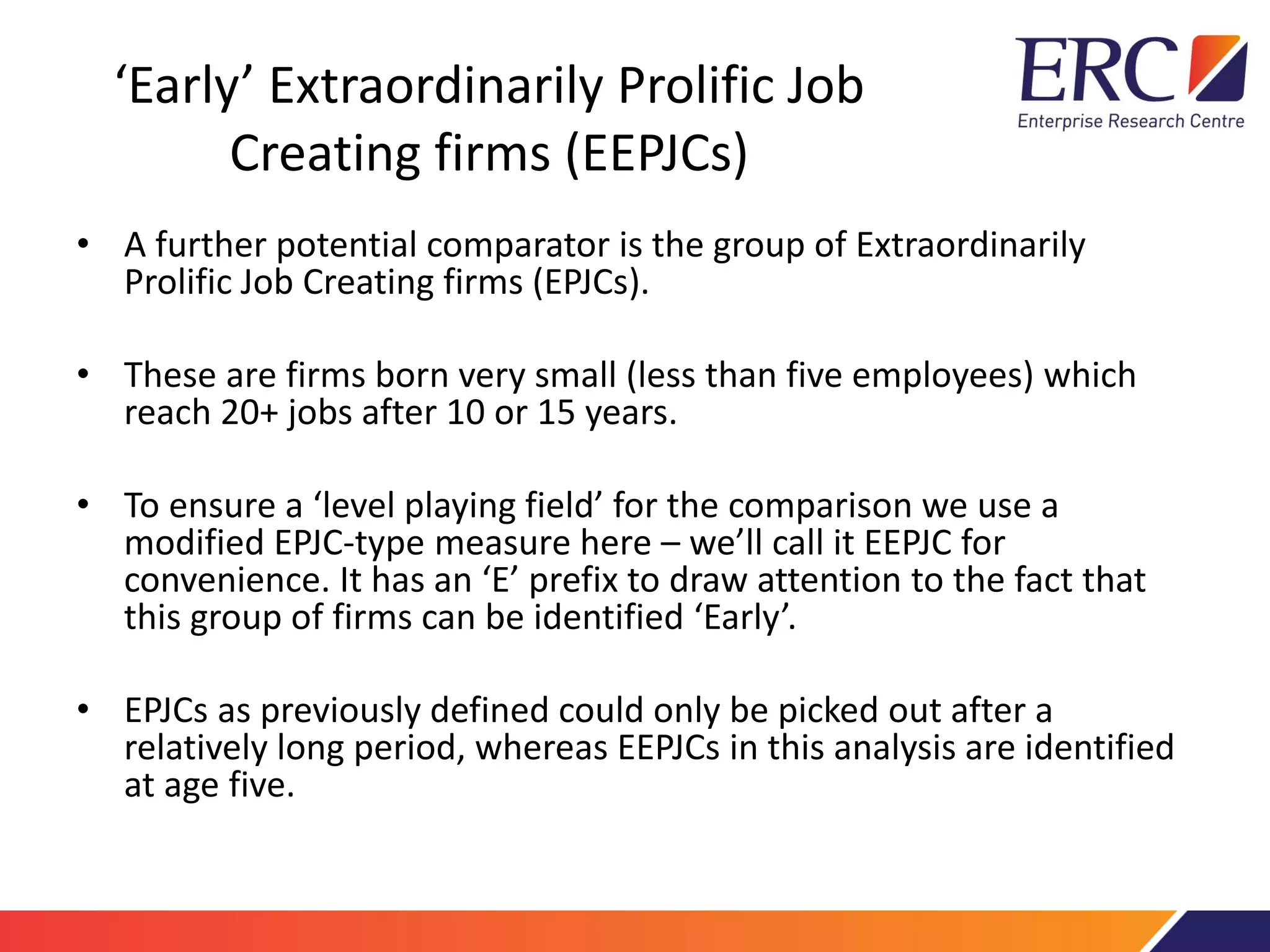 ‘Early’ Extraordinarily Prolific Job
Creating firms (EEPJCs)
• A further potential comparator is the group of Extraordinarily
Prolific Job Creating firms (EPJCs).
• These are firms born very small (less than five employees) which
reach 20+ jobs after 10 or 15 years.
• To ensure a ‘level playing field’ for the comparison we use a
modified EPJC-type measure here – we’ll call it EEPJC for
convenience. It has an ‘E’ prefix to draw attention to the fact that
this group of firms can be identified ‘Early’.
• EPJCs as previously defined could only be picked out after a
relatively long period, whereas EEPJCs in this analysis are identified
at age five.
 