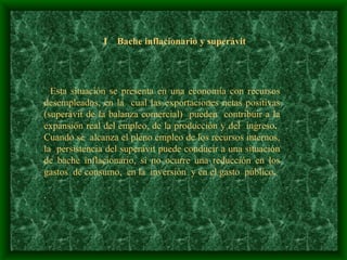 I  Bache inflacionario y superávit Esta situación se presenta en una economía con recursos desempleados, en la  cual las exportaciones netas positivas (superávit de la balanza comercial)  pueden  contribuir a la expansión real del empleo, de la producción y del  ingreso .  Cuando se  alcanza el pleno empleo de los recursos internos, la  persistencia del superávit puede conducir a una situación de bache inflacionario, si no ocurre una reducción en los gastos  de consumo,  en la  inversión  y en el gasto  público .   . 