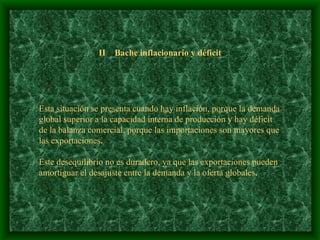 II  Bache inflacionario y déficit Esta situación se presenta cuando hay inflación, porque la demanda global superior a la capacidad interna de producción   y hay déficit  de la balanza comercial, porque las importaciones son mayores que las exportaciones . Este desequilibrio no es duradero, ya que las exportaciones pueden  amortiguar el desajuste entre la demanda y la oferta globales . 