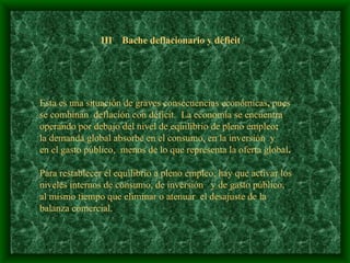 III  Bache deflacionario y déficit Esta es una situación de graves consecuencias económicas ,  pues se combinan  deflación con déficit.   La economía se encuentra operando por debajo del nivel de equilibrio de pleno empleo ;   la demanda global absorbe en el consumo, en la inversión  y  en el gasto público,  menos de lo que representa la oferta global .   Para restablecer el equilibrio a pleno empleo, hay que activar los  niveles internos de consumo, de inversión  y de gasto público,  al mismo tiempo que eliminar o atenuar  el desajuste de la balanza comercial.   