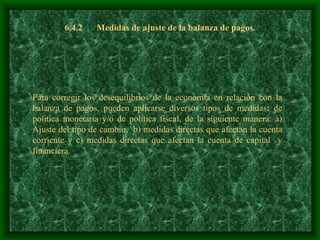 6.4.2 Medidas de ajuste de la balanza de pagos. Para corregir los desequilibrios de la economía en relación con la balanza de pagos, pueden aplicarse diversos tipos de medidas :  de política monetaria y/o de política fiscal, de la siguiente manera: a) Ajuste del tipo de cambio,  b) medidas directas que afectan la cuenta corriente y c) medidas directas que afectan la cuenta de capital  y financiera.   