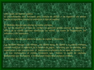 a) El ajuste del tipo de cambio  El procedimiento más frecuente para reducir un déficit o un superávit sin alterar mucho el equilibrio interno es modificar el tipo de cambio .   b) Medidas directas que afectan la cuenta corriente. En vez de modificar el tipo de cambio, el gobierno puede corregir el superávit o déficit de la cuenta corriente manejando las tarifas, las cuotas de importación, los subsidios o los impuestos .    c) Medidas directas que afecta la cuenta de capital y financiera.    Las medidas directas  que afectan  las salidas netas de capital y la cuenta corriente pueden modificar el superávit de la balanza de pagos .  Se estima que las medidas  más importantes a este respecto son :  i)  Impuestos niveladores de las tasas de interés ,  y   ii) Las restricciones al crédito extranjero que  limitan la salida de capitales permitiendo que los bancos  e instituciones financieras otorguen créditos .   