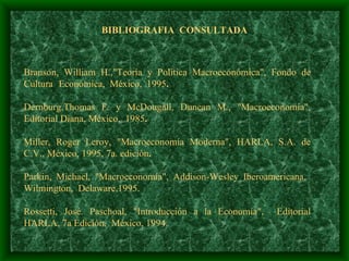 BIBLIOGRAFIA  CONSULTADA Branson, William H.,"Teoría y Política Macroeconómica", Fondo de Cultura  Económica,  México,  1995 . Dernburg,Thomas F. y McDougall, Duncan M., "Macroeconomía", Editorial Diana, México,  1985 . Miller, Roger Leroy, "Macroeconomía Moderna", HARLA, S.A. de C.V., México, 1995, 7a. edición . Parkin, Michael, "Macroeconomía", Addison-Wesley Iberoamericana,  Wilmington,  Delaware,1995.   Rossetti, José. Paschoal, "Introducción a la Economía",  Editorial HARLA, 7a Edición,  México, 1994.    
