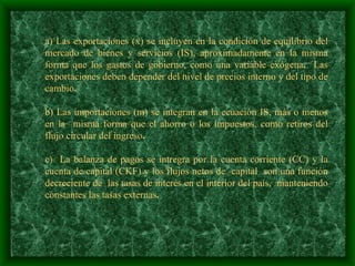  a) Las exportaciones (x) se incluyen en la condición de equilibrio del mercado de bienes y servicios (IS), aproximadamente en la misma forma que los gastos de gobierno, como una variable exógena .  Las exportaciones deben depender del nivel de precios interno y del tipo de cambio .   b) Las importaciones (m) se integran en la ecuación IS, más o menos en la  misma forma que el ahorro o los impuestos, como retiros del flujo circular del ingreso .   c)  La balanza de pagos se intregra por la cuenta corriente (CC) y la cuenta de capital (CKF) y los flujos netos de  capital  son una función decreciente de  las tasas de interés en el interior del país,  manteniendo constantes las tasas externas .   