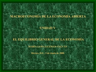 MACROECONOMÍA DE LA ECONOMÍA ABIERTA UNIDAD V     EL EQUILIBRIO GENERAL DE LA ECONOMÍA MARÍA LUISA GUZMÁN GALVÁN  México, D.F., 3 de Junio de 2008   