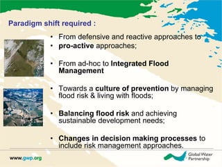 Paradigm shift required : 
• From defensive and reactive approaches to 
• pro-active approaches; 
• From ad-hoc to Integrated Flood 
Management 
• Towards a culture of prevention by managing 
flood risk & living with floods; 
• Balancing flood risk and achieving 
sustainable development needs; 
• Changes in decision making processes to 
include risk management approaches. 
 