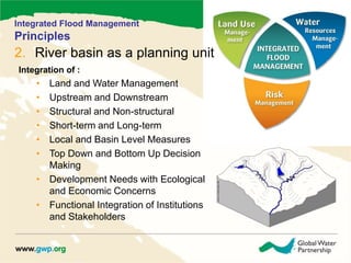 Integrated Flood Management 
Principles 
2. River basin as a planning unit 
Integration of : 
• Land and Water Management 
• Upstream and Downstream 
• Structural and Non-structural 
• Short-term and Long-term 
• Local and Basin Level Measures 
• Top Down and Bottom Up Decision 
Making 
• Development Needs with Ecological 
and Economic Concerns 
• Functional Integration of Institutions 
and Stakeholders 
 
