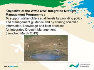 Objective of the WMO-GWP Integrated Drought 
Management Programme : 
To support stakeholders at all levels by providing policy 
and management guidance and by sharing scientific 
information, knowledge and best practices 
for Integrated Drought Management. 
(launched March 2013) 
 