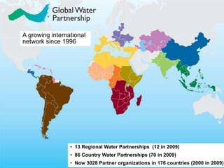 A growing international 
network since 1996 
• 13 Regional Water Partnerships (12 in 2009) 
• 86 Country Water Partnerships (70 in 2009) 
• Now 3028 Partner organizations in 176 countries (2000 in 2009) 
 