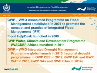 GWP – WMO Associated Programme on Flood 
Management established in 2001 to promote the 
concept and practice of Integrated Flood 
Management (IFM) 
Flood HelpDesk launched in 2009 
GWP Water, Climate and Development Programme 
(WACDEP Africa) launched in 2011 
GWP – WMO Integrated Drought Management 
Programme global launch in 2013 (regional drought 
programmes in GWP CEE in 2012, GWP EAf and GWP 
WAf in 2013, GWP SAs and GWP CAm in 2014) 
 
