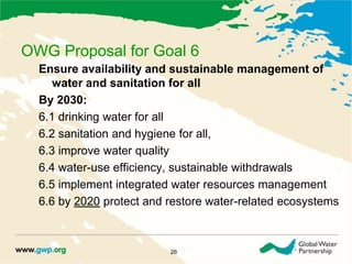 OWG Proposal for Goal 6 
Ensure availability and sustainable management of 
water and sanitation for all 
By 2030: 
6.1 drinking water for all 
6.2 sanitation and hygiene for all, 
6.3 improve water quality 
6.4 water-use efficiency, sustainable withdrawals 
6.5 implement integrated water resources management 
6.6 by 2020 protect and restore water-related ecosystems 
26 
 