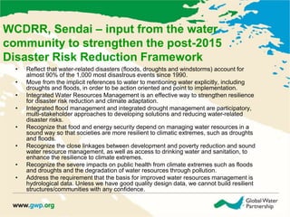 WCDRR, Sendai – input from the water 
community to strengthen the post-2015 
Disaster Risk Reduction Framework 
• Reflect that water-related disasters (floods, droughts and windstorms) account for 
almost 90% of the 1,000 most disastrous events since 1990. 
• Move from the implicit references to water to mentioning water explicitly, including 
droughts and floods, in order to be action oriented and point to implementation. 
• Integrated Water Resources Management is an effective way to strengthen resilience 
for disaster risk reduction and climate adaptation. 
• Integrated flood management and integrated drought management are participatory, 
multi-stakeholder approaches to developing solutions and reducing water-related 
disaster risks. 
• Recognize that food and energy security depend on managing water resources in a 
sound way so that societies are more resilient to climatic extremes, such as droughts 
and floods. 
• Recognize the close linkages between development and poverty reduction and sound 
water resource management, as well as access to drinking water and sanitation, to 
enhance the resilience to climate extremes. 
• Recognize the severe impacts on public health from climate extremes such as floods 
and droughts and the degradation of water resources through pollution. 
• Address the requirement that the basis for improved water resources management is 
hydrological data. Unless we have good quality design data, we cannot build resilient 
structures/communities with any confidence. 
 