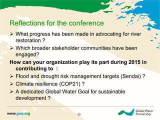 Reflections for the conference 
 What progress has been made in advocating for river 
restoration ? 
 Which broader stakeholder communities have been 
engaged? 
How can your organization play its part during 2015 in 
contributing to : 
 Flood and drought risk management targets (Sendai) ? 
 Climate resilience (COP21) ? 
 A dedicated Global Water Goal for sustainable 
development ? 
30 
