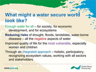 What might a water secure world 
look like? 
Enough water for all – for society, for economic 
development, and for ecosystems 
Reducing risks of drought, floods, landslides, water-borne 
diseases – all the negative aspects of water 
Improved quality of life for the most vulnerable, especially 
women and children 
Through an integrated approach – holistic, participatory, 
recognizing ecosystem values, working with all sectors 
and stakeholders 
 