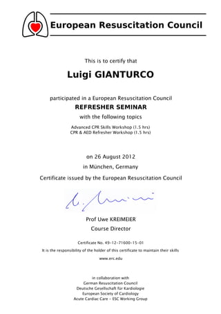 European Resuscitation Council



                         This is to certify that

               Luigi GIANTURCO

    participated in a European Resuscitation Council
                   REFRESHER SEMINAR
                      with the following topics
                 Advanced CPR Skills Workshop (1.5 hrs)
                 CPR & AED Refresher Workshop (1.5 hrs)




                          on 26 August 2012
                        in München, Germany

Certificate issued by the European Resuscitation Council




                          Prof Uwe KREIMEIER
                             Course Director

                     Certificate No. 49-12-71600-15-01

It is the responsibility of the holder of this certificate to maintain their skills

                                  www.erc.edu




                            in collaboration with
                        German Resuscitation Council
                    Deutsche Gesellschaft für Kardiologie
                       European Society of Cardiology
                   Acute Cardiac Care - ESC Working Group
 