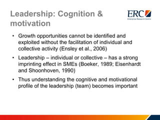 Leadership: Cognition &
motivation
• Growth opportunities cannot be identified and
exploited without the facilitation of individual and
collective activity (Ensley et al., 2006)
• Leadership – individual or collective – has a strong
imprinting effect in SMEs (Boeker, 1989; Eisenhardt
and Shoonhoven, 1990)
• Thus understanding the cognitive and motivational
profile of the leadership (team) becomes important
 