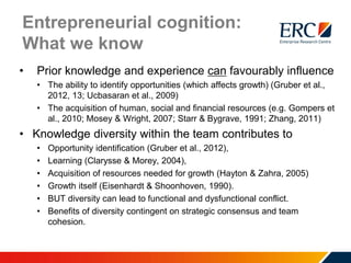 Entrepreneurial cognition:
What we know
• Prior knowledge and experience can favourably influence
• The ability to identify opportunities (which affects growth) (Gruber et al.,
2012, 13; Ucbasaran et al., 2009)
• The acquisition of human, social and financial resources (e.g. Gompers et
al., 2010; Mosey & Wright, 2007; Starr & Bygrave, 1991; Zhang, 2011)
• Knowledge diversity within the team contributes to
• Opportunity identification (Gruber et al., 2012),
• Learning (Clarysse & Morey, 2004),
• Acquisition of resources needed for growth (Hayton & Zahra, 2005)
• Growth itself (Eisenhardt & Shoonhoven, 1990).
• BUT diversity can lead to functional and dysfunctional conflict.
• Benefits of diversity contingent on strategic consensus and team
cohesion.
 