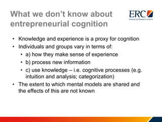 What we don’t know about
entrepreneurial cognition
• Knowledge and experience is a proxy for cognition
• Individuals and groups vary in terms of:
• a) how they make sense of experience
• b) process new information
• c) use knowledge – i.e. cognitive processes (e.g.
intuition and analysis; categorization)
• The extent to which mental models are shared and
the effects of this are not known
 