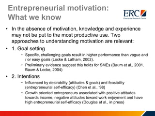 Entrepreneurial motivation:
What we know
• In the absence of motivation, knowledge and experience
may not be put to the most productive use. Two
approaches to understanding motivation are relevant:
• 1. Goal setting
• Specific, challenging goals result in higher performance than vague and
/ or easy goals (Locke & Latham, 2002).
• Preliminary evidence suggest this holds for SMEs (Baum et al., 2001.
Baum & Locke, 2004)
• 2. Intentions
• Influenced by desirability (attitudes & goals) and feasibility
(entrepreneurial self-efficacy) (Chen et al., ‘98)
• Growth oriented entrepreneurs associated with positive attitudes
towards income, negative attitudes toward work enjoyment and have
high entrepreneurial self-efficacy (Douglas et al., in press)
 