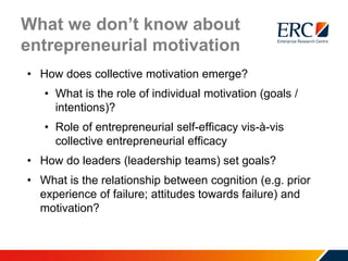What we don’t know about
entrepreneurial motivation
• How does collective motivation emerge?
• What is the role of individual motivation (goals /
intentions)?
• Role of entrepreneurial self-efficacy vis-à-vis
collective entrepreneurial efficacy
• How do leaders (leadership teams) set goals?
• What is the relationship between cognition (e.g. prior
experience of failure; attitudes towards failure) and
motivation?
 