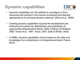 Dynamic capabilities
• Dynamic capabilities are “the abilities to reconfigure a firm’s
resources and routines in the manner envisioned and deemed
appropriate by its principal decision-maker(s)” (Zahra et al., 2006)
• Creating dynamic capabilities requires the development and
refinement of routines for identification and exploitation of
opportunities (Eisenhardt & Martin, 2000; Feldman & Pentland,
2003; Teece et al., 1997; Teece, 2007; Zollo & Winter, 2002)
• In SMEs, dynamic capabilities may be based on the skills and
knowledge of an entrepreneur or entrepreneurial team (Teece,
2012)
 