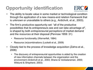 Opportunity identification
• The ability to locate value in some market or technological condition
through the application of a new means-end relation framework that
is unknown or unavailable to others (e.g., Ardichvili, et al., 2003).
• The firm’s productive opportunity set: “all of the productive
possibilities that its entrepreneurs see and can take advantage of”,
is shaped by both entrepreneurial perceptions of market demand
and the resources at their disposal (Penrose 1959: 31)
• Resource functionality (Wernerfelt, 1984)
• Resource (re)combinations (Lockett et al., 2009)
• Closely tied to the process of knowledge acquisition (Zahra et al.,
2006)
• The discovery of entrepreneurial opportunities is aided by the creation
of new information channels between the organization and the
environment (Ardichvili et al., 2003; Shane & Venkataraman, 2000;
Wiklund & Shepherd, 2003)
 