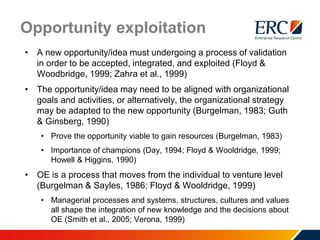 Opportunity exploitation
• A new opportunity/idea must undergoing a process of validation
in order to be accepted, integrated, and exploited (Floyd &
Woodbridge, 1999; Zahra et al., 1999)
• The opportunity/idea may need to be aligned with organizational
goals and activities, or alternatively, the organizational strategy
may be adapted to the new opportunity (Burgelman, 1983; Guth
& Ginsberg, 1990)
• Prove the opportunity viable to gain resources (Burgelman, 1983)
• Importance of champions (Day, 1994; Floyd & Wooldridge, 1999;
Howell & Higgins, 1990)
• OE is a process that moves from the individual to venture level
(Burgelman & Sayles, 1986; Floyd & Wooldridge, 1999)
• Managerial processes and systems, structures, cultures and values
all shape the integration of new knowledge and the decisions about
OE (Smith et al., 2005; Verona, 1999)
 