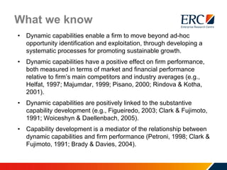 What we know
• Dynamic capabilities enable a firm to move beyond ad-hoc
opportunity identification and exploitation, through developing a
systematic processes for promoting sustainable growth.
• Dynamic capabilities have a positive effect on firm performance,
both measured in terms of market and financial performance
relative to firm’s main competitors and industry averages (e.g.,
Helfat, 1997; Majumdar, 1999; Pisano, 2000; Rindova & Kotha,
2001).
• Dynamic capabilities are positively linked to the substantive
capability development (e.g., Figueiredo, 2003; Clark & Fujimoto,
1991; Woiceshyn & Daellenbach, 2005).
• Capability development is a mediator of the relationship between
dynamic capabilities and firm performance (Petroni, 1998; Clark &
Fujimoto, 1991; Brady & Davies, 2004).
 