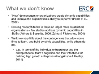 What we don’t know
• “How” do managers or organizations create dynamic capabilities
and improve the organization’s ability to perform? (Pablo et al.,
2007)
• Existing research tends to focus on larger more established
organizations – few studies address dynamic capabilities in
SMEs (Arthurs & Busenitz, 2006; Zahra & Filatotchev, 2004)
• We know very little about the contingencies that allow some
firms to learn, and build dynamic capabilities, while others do
not.
• e.g., in terms of the individual entrepreneur and the
entrepreneurial team’s cognition and their intentions for
building high growth enterprises (Hodgkinson & Healey,
2011)
 