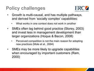 Policy challenges
• Growth is multi-causal, and has multiple pathways,
and derived from ‘socially complex’ capabilities:
• What works in one context does not work in another
• SMEs often lag behind good practice (Storey, 2003)
and invest less in management development than
larger organizations (Hoque & Bacon, 2008)
• Perceived competition is not the main reason for adopting
new practices (Mole et al., 2004)
• SMEs may be more likely to upgrade capabilities
when encouraged by important customers (Ram,
2000)
 