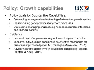 Policy: Growth capabilities
• Policy goals for Substantive Capabilities:
• Developing managerial understanding of alternative growth vectors
• Disseminating good practices for growth processes
• Developing, managing or accessing needed resources (intellectual
and financial capital)
• Evidence:
• Low-cost ‘taster’ approaches may not have long-term benefits
• Intensive, individualized coaching is an effective mechanism for
disseminating knowledge to SME managers (Mole et al., 2011)
• Adviser networks assist firms in developing capabilities (Bishop,
D’Esteb, & Neely, 2011)
 