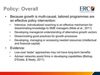 Policy: Overall
• Because growth is multi-causal, tailored programmes are
an effective policy intervention:
• Intensive, individualized coaching is an effective mechanism for
disseminating knowledge to SME managers (Mole et al., 2011)
• Developing managerial understanding of alternative growth vectors
• Disseminating good practices for growth processes
• Developing, managing or accessing needed resources (intellectual
and financial capital)
• Evidence:
• Low-cost ‘taster’ approaches may not have long-term benefits
• Adviser networks assist firms in developing capabilities (Bishop,
D’Esteb, & Neely, 2011)
 