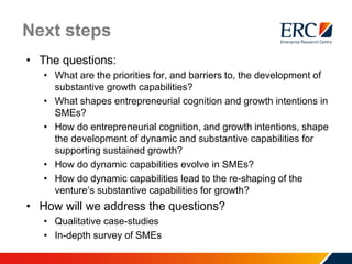 Next steps
• The questions:
• What are the priorities for, and barriers to, the development of
substantive growth capabilities?
• What shapes entrepreneurial cognition and growth intentions in
SMEs?
• How do entrepreneurial cognition, and growth intentions, shape
the development of dynamic and substantive capabilities for
supporting sustained growth?
• How do dynamic capabilities evolve in SMEs?
• How do dynamic capabilities lead to the re-shaping of the
venture’s substantive capabilities for growth?
• How will we address the questions?
• Qualitative case-studies
• In-depth survey of SMEs
 
